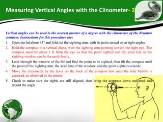 Measuring Vertical Angles with the Clinometer- 2
Vertical angles can be read to the nearest quarter of a degree with the clinometer of the Brunton
compass. Instructions for this procedure are:
1. Open the lid about 45° and fold out the sighting arm, with its point turned up at right angles.
2. Hold the compass in a vertical plane, with the sighting arm pointing toward the right eye. The
compass must be about 1 ft from the eye so that the point sighted and the axial line in the
sighting window can be focused clearly.
3. Look through the window of the lid and find the point to be sighted, then tilt the compass until
the point of the sighting arm, the axial line of the window, and the point sighted coincide.
4. Move the clinometer by the lever on the back of the compass box until the tube bubble is
centered, as observed in the mirror.
5. Check to make sure the sights are still aligned, then bring the compass down and read and
record the angle.
 