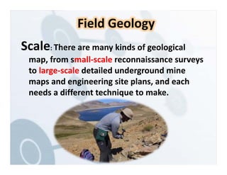 Scale: There are many kinds of geological
map, from small‐scale reconnaissance surveys
to large‐scale detailed underground mine
maps and engineering site plans, and each
needs a different technique to make.
Field Geology
 