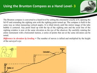 Using the Brunton Compass as a Hand Level- 3
The Brunton compass is converted to a hand level by setting the clinometer exactly at 0, opening the
lid 45 and extending the sighting arm with the sighting point turned up. The compass is held in the
same way as when measuring vertical angles. It is tilted slowly until the mirror image of the tube
bubble is centered. Any point lined up with the tip of the sighting arm and the axial line of the
sighting window is now at the same elevation as the eye of the observer. By carefully rotating the
entire instrument with a horizontal motion, a series of points that are at the same elevation can be
noted.
Difference in elevation by leveling = The number of moves is tallied and multiplied by the height
of the surveyor's eye
 