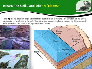 Measuring Strike and Dip – 4 (planes)
The dip is the direction angle of maximum inclination on the plane. The direction of the dip is
necessarily perpendicular to the strike line. As with a plunge, we always measure the dip downward
from horizontal. The value of the dip varies from 0 to 90.
 
