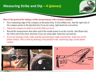 Measuring Strike and Dip – 4 (planes)
Here is the protocol for taking a strike measurement with a transit compass:
• Put a measuring edge of the compass on the plane (Fig. 4.A5a) (Make sure that the right side of
the compass points in the dip direction if you are using right hand rule convention.
• Adjust the compass in order to level the bulls eye level.
• Record the measurement that either end of the needle points to on the circular dial (Read only
the white end of the arrow direction if you are using right hand rule convention).
• If you are learning to take strike and dip measurements, mark in pencil the strike line on the
planar surface. This is done by drawing a line parallel to the measuring edge, on the planar
surface.
 