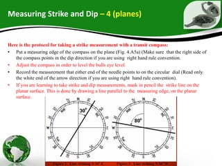 Measuring Strike and Dip – 4 (planes)
Here is the protocol for taking a strike measurement with a transit compass:
• Put a measuring edge of the compass on the plane (Fig. 4.A5a) (Make sure that the right side of
the compass points in the dip direction if you are using right hand rule convention.
• Adjust the compass in order to level the bulls eye level.
• Record the measurement that either end of the needle points to on the circular dial (Read only
the white end of the arrow direction if you are using right hand rule convention).
• If you are learning to take strike and dip measurements, mark in pencil the strike line on the
planar surface. This is done by drawing a line parallel to the measuring edge, on the planar
surface.
 