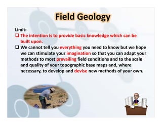 Limit:
 The intention is to provide basic knowledge which can be
built upon.
 We cannot tell you everything you need to know but we hope
we can stimulate your imagination so that you can adapt your
methods to most prevailing field conditions and to the scale
and quality of your topographic base maps and, where
necessary, to develop and devise new methods of your own.
Field Geology
 