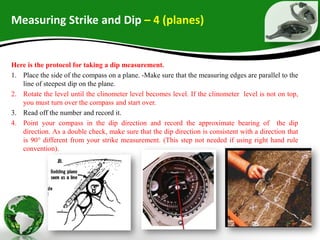 Measuring Strike and Dip – 4 (planes)
Here is the protocol for taking a dip measurement.
1. Place the side of the compass on a plane. -Make sure that the measuring edges are parallel to the
line of steepest dip on the plane.
2. Rotate the level until the clinometer level becomes level. If the clinometer level is not on top,
you must turn over the compass and start over.
3. Read off the number and record it.
4. Point your compass in the dip direction and record the approximate bearing of the dip
direction. As a double check, make sure that the dip direction is consistent with a direction that
is 90° different from your strike measurement. (This step not needed if using right hand rule
convention).
 