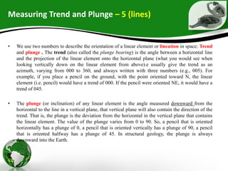 Measuring Trend and Plunge – 5 (lines)
• We use two numbers to describe the orientation of a linear element or lineation in space: Trend
and plunge . The trend (also called the plunge bearing) is the angle between a horizontal line
and the projection of the linear element onto the horizontal plane (what you would see when
looking vertically down on the linear element from above).e usually give the trend as an
azimuth, varying from 000 to 360, and always written with three numbers (e.g., 005). For
example, if you place a pencil on the ground, with the point oriented toward N, the linear
element (i.e. pencil) would have a trend of 000. If the pencil were oriented NE, it would have a
trend of 045.
• The plunge (or inclination) of any linear element is the angle measured downward from the
horizontal to the line in a vertical plane, that vertical plane will also contain the direction of the
trend. That is, the plunge is the deviation from the horizontal in the vertical plane that contains
the linear element. The value of the plunge varies from 0 to 90. So, a pencil that is oriented
horizontally has a plunge of 0, a pencil that is oriented vertically has a plunge of 90, a pencil
that is oriented halfway has a plunge of 45. In structural geology, the plunge is always
downward into the Earth.
 