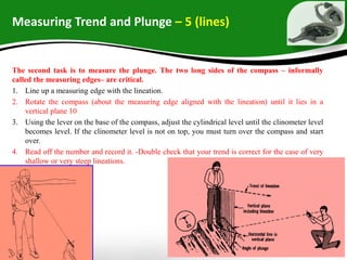 Measuring Trend and Plunge – 5 (lines)
The second task is to measure the plunge. The two long sides of the compass – informally
called the measuring edges– are critical.
1. Line up a measuring edge with the lineation.
2. Rotate the compass (about the measuring edge aligned with the lineation) until it lies in a
vertical plane 10
3. Using the lever on the base of the compass, adjust the cylindrical level until the clinometer level
becomes level. If the clinometer level is not on top, you must turn over the compass and start
over.
4. Read off the number and record it. -Double check that your trend is correct for the case of very
shallow or very steep lineations.
 