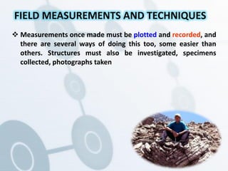  Measurements once made must be plotted and recorded, and
there are several ways of doing this too, some easier than
others. Structures must also be investigated, specimens
collected, photographs taken
FIELD MEASUREMENTS AND TECHNIQUES
 