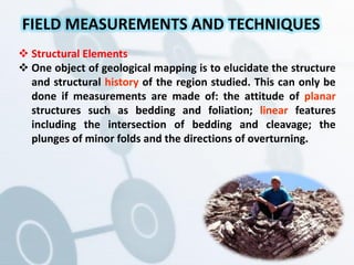  Structural Elements
 One object of geological mapping is to elucidate the structure
and structural history of the region studied. This can only be
done if measurements are made of: the attitude of planar
structures such as bedding and foliation; linear features
including the intersection of bedding and cleavage; the
plunges of minor folds and the directions of overturning.
FIELD MEASUREMENTS AND TECHNIQUES
 