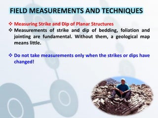  Measuring Strike and Dip of Planar Structures
 Measurements of strike and dip of bedding, foliation and
jointing are fundamental. Without them, a geological map
means little.
 Do not take measurements only when the strikes or dips have
changed!
FIELD MEASUREMENTS AND TECHNIQUES
 