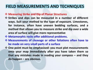  Measuring Strike and Dip of Planar Structures
 Strikes and dips can be measured in a number of different
ways. Suit your method to the type of exposure. Limestones,
for instance, often have uneven bedding surfaces, and a
method that allows you to measure strike and dip over a wide
area of surface will give more representative
 Metamorphic rocks offer additional problems.
 Measurements of cleavage or other foliations often have to
be made on very small parts of a surface
 One point must be emphasised: you must plot measurements
onto your map immediately after you have taken them so
that any mistakes made in reading your compass – and they
do happen – are obvious.
FIELD MEASUREMENTS AND TECHNIQUES
 