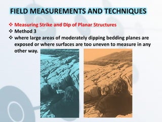 Measuring Strike and Dip of Planar Structures
 Method 3
 where large areas of moderately dipping bedding planes are
exposed or where surfaces are too uneven to measure in any
other way.
FIELD MEASUREMENTS AND TECHNIQUES
 