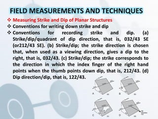  Measuring Strike and Dip of Planar Structures
 Conventions for writing down strike and dip
 Conventions for recording strike and dip. (a)
Strike/dip/quadrant of dip direction, that is, 032/43 SE
(or212/43 SE). (b) Strike/dip; the strike direction is chosen
that, when used as a viewing direction, gives a dip to the
right, that is, 032/43. (c) Strike/dip; the strike corresponds to
the direction in which the index finger of the right hand
points when the thumb points down dip, that is, 212/43. (d)
Dip direction/dip, that is, 122/43.
FIELD MEASUREMENTS AND TECHNIQUES
(a) (b)
(c) (d)
 