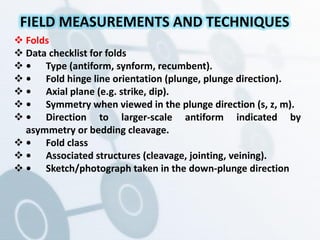  Folds
 Data checklist for folds
 • Type (antiform, synform, recumbent).
 • Fold hinge line orientation (plunge, plunge direction).
 • Axial plane (e.g. strike, dip).
 • Symmetry when viewed in the plunge direction (s, z, m).
 • Direction to larger-scale antiform indicated by
asymmetry or bedding cleavage.
 • Fold class
 • Associated structures (cleavage, jointing, veining).
 • Sketch/photograph taken in the down-plunge direction
FIELD MEASUREMENTS AND TECHNIQUES
 