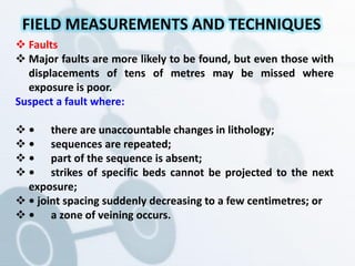  Faults
 Major faults are more likely to be found, but even those with
displacements of tens of metres may be missed where
exposure is poor.
Suspect a fault where:
 • there are unaccountable changes in lithology;
 • sequences are repeated;
 • part of the sequence is absent;
 • strikes of specific beds cannot be projected to the next
exposure;
 • joint spacing suddenly decreasing to a few centimetres; or
 • a zone of veining occurs.
FIELD MEASUREMENTS AND TECHNIQUES
 