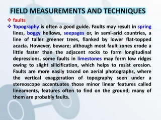  faults
 Topography is often a good guide. Faults may result in spring
lines, boggy hollows, seepages or, in semi-arid countries, a
line of taller greener trees, flanked by lower flat-topped
acacia. However, beware; although most fault zones erode a
little faster than the adjacent rocks to form longitudinal
depressions, some faults in limestones may form low ridges
owing to slight silicification, which helps to resist erosion.
Faults are more easily traced on aerial photographs, where
the vertical exaggeration of topography seen under a
stereoscope accentuates those minor linear features called
lineaments, features often to find on the ground; many of
them are probably faults.
FIELD MEASUREMENTS AND TECHNIQUES
 