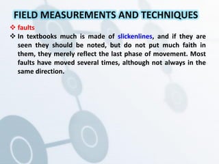  faults
 In textbooks much is made of slickenlines, and if they are
seen they should be noted, but do not put much faith in
them, they merely reflect the last phase of movement. Most
faults have moved several times, although not always in the
same direction.
FIELD MEASUREMENTS AND TECHNIQUES
 