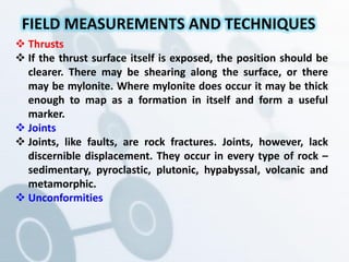 Thrusts
 If the thrust surface itself is exposed, the position should be
clearer. There may be shearing along the surface, or there
may be mylonite. Where mylonite does occur it may be thick
enough to map as a formation in itself and form a useful
marker.
 Joints
 Joints, like faults, are rock fractures. Joints, however, lack
discernible displacement. They occur in every type of rock –
sedimentary, pyroclastic, plutonic, hypabyssal, volcanic and
metamorphic.
 Unconformities
FIELD MEASUREMENTS AND TECHNIQUES
 