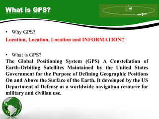 What is GPS?
• Why GPS?
Location, Location, Location and INFORMATION!!
• What is GPS?
The Global Positioning System (GPS) A Constellation of
Earth-Orbiting Satellites Maintained by the United States
Government for the Purpose of Defining Geographic Positions
On and Above the Surface of the Earth. It developed by the US
Department of Defense as a worldwide navigation resource for
military and civilian use.
 