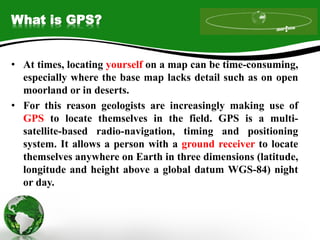 What is GPS?
• At times, locating yourself on a map can be time-consuming,
especially where the base map lacks detail such as on open
moorland or in deserts.
• For this reason geologists are increasingly making use of
GPS to locate themselves in the field. GPS is a multi-
satellite-based radio-navigation, timing and positioning
system. It allows a person with a ground receiver to locate
themselves anywhere on Earth in three dimensions (latitude,
longitude and height above a global datum WGS-84) night
or day.
 