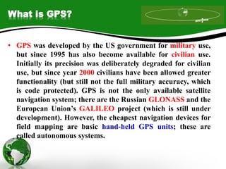 What is GPS?
• GPS was developed by the US government for military use,
but since 1995 has also become available for civilian use.
Initially its precision was deliberately degraded for civilian
use, but since year 2000 civilians have been allowed greater
functionality (but still not the full military accuracy, which
is code protected). GPS is not the only available satellite
navigation system; there are the Russian GLONASS and the
European Union’s GALILEO project (which is still under
development). However, the cheapest navigation devices for
field mapping are basic hand-held GPS units; these are
called autonomous systems.
 