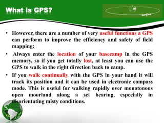 What is GPS?
• However, there are a number of very useful functions a GPS
can perform to improve the efficiency and safety of field
mapping:
• Always enter the location of your basecamp in the GPS
memory, so if you get totally lost, at least you can use the
GPS to walk in the right direction back to camp.
• If you walk continually with the GPS in your hand it will
track its position and it can be used in electronic compass
mode. This is useful for walking rapidly over monotonous
open moorland along a set bearing, especially in
disorientating misty conditions.
 