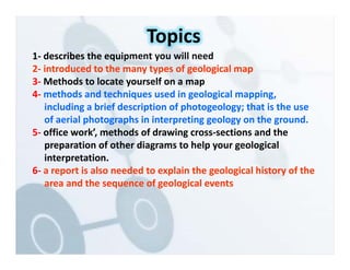 1‐ describes the equipment you will need
2‐ introduced to the many types of geological map
3‐ Methods to locate yourself on a map
4‐ methods and techniques used in geological mapping,
including a brief description of photogeology; that is the use
of aerial photographs in interpreting geology on the ground.
5‐ office work’, methods of drawing cross‐sections and the
preparation of other diagrams to help your geological
interpretation.
6‐ a report is also needed to explain the geological history of the
area and the sequence of geological events
Topics
 