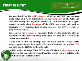 What is GPS?
• You can simply log the grid references of all the outcrops that you have
made notes of in your notebook by storing waypoints on the GPS and
then also noting the waypoint number in your notebook. It is good
practice to write these locations off the GPS into a notebook back at
basecamp every evening, just in case you lose the GPS or erase its
memory by accident.
• You can log the locations of specimen finds (fossils, minerals, etc.) as
waypoints so that you can easily find these locations at a later date to
collect more samples.
• If you wish to find an outcrop that you have seen on Google Earth
imagery you can enter in the grid reference of that outcrop into the GPS
and then use the GPS in the field to walk
• rapidly to that outcrop. Most GPS units will show a directional arrow
pointing to the pre-entered ground location whilst you are walking with
the GPS held out in front of you.
 