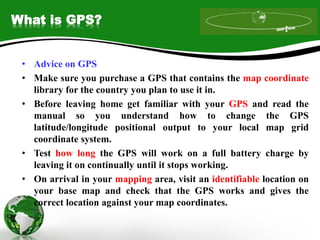 What is GPS?
• Advice on GPS
• Make sure you purchase a GPS that contains the map coordinate
library for the country you plan to use it in.
• Before leaving home get familiar with your GPS and read the
manual so you understand how to change the GPS
latitude/longitude positional output to your local map grid
coordinate system.
• Test how long the GPS will work on a full battery charge by
leaving it on continually until it stops working.
• On arrival in your mapping area, visit an identifiable location on
your base map and check that the GPS works and gives the
correct location against your map coordinates.
 