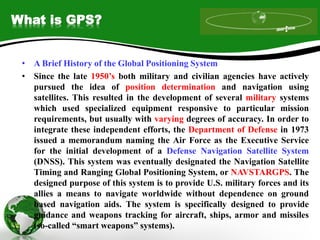What is GPS?
• A Brief History of the Global Positioning System
• Since the late 1950’s both military and civilian agencies have actively
pursued the idea of position determination and navigation using
satellites. This resulted in the development of several military systems
which used specialized equipment responsive to particular mission
requirements, but usually with varying degrees of accuracy. In order to
integrate these independent efforts, the Department of Defense in 1973
issued a memorandum naming the Air Force as the Executive Service
for the initial development of a Defense Navigation Satellite System
(DNSS). This system was eventually designated the Navigation Satellite
Timing and Ranging Global Positioning System, or NAVSTARGPS. The
designed purpose of this system is to provide U.S. military forces and its
allies a means to navigate worldwide without dependence on ground
based navigation aids. The system is specifically designed to provide
guidance and weapons tracking for aircraft, ships, armor and missiles
(so-called “smart weapons” systems).
 