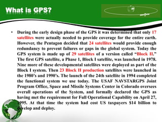 What is GPS?
• During the early design phase of the GPS it was determined that only 17
satellites were actually needed to provide coverage for the entire earth.
However, the Pentagon decided that 24 satellites would provide enough
redundancy to prevent failures or gaps in the global system. Today the
GPS system is made up of 29 satellites of a version called “Block II.”
The first GPS satellite, a Phase 1, Block I satellite, was launched in 1978.
Nine more of these developmental satellites were deployed as part of the
Block I system. Then 23 Block II production satellites were launched in
the 1980’s and 1990’s. The launch of the 24th satellite in 1994 completed
the functional system we use today. The USAF NAVSTARGPS Joint
Program Office, Space and Missile Systems Center in Colorado oversees
overall operations of the System, and formally declared the GPS as
having met the requirement for Full Operational Capability on April 27,
1995. At that time the system had cost US taxpayers $14 billion to
develop and deploy.
 
