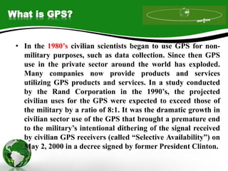 What is GPS?
• In the 1980’s civilian scientists began to use GPS for non-
military purposes, such as data collection. Since then GPS
use in the private sector around the world has exploded.
Many companies now provide products and services
utilizing GPS products and services. In a study conducted
by the Rand Corporation in the 1990’s, the projected
civilian uses for the GPS were expected to exceed those of
the military by a ratio of 8:1. It was the dramatic growth in
civilian sector use of the GPS that brought a premature end
to the military’s intentional dithering of the signal received
by civilian GPS receivers (called “Selective Availability”) on
May 2, 2000 in a decree signed by former President Clinton.
 