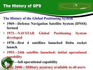The History of GPS
The History of the Global Positioning System
• 1969—Defense Navigation Satellite System (DNSS)
formed
• 1973—NAVSTAR Global Positioning System
developed
• 1978—first 4 satellites launched Delta rocket
launch
• 1993—24th satellite launched; initial operational
capability
• 1995—full operational capability
• May 2000—Military accuracy available to all users
 