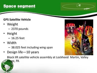 Space segment
GPS Satellite Vehicle
• Weight
– 2370 pounds
• Height
– 16.25 feet
• Width
– 38.025 feet including wing span
• Design life—10 years
Block IIR satellite vehicle assembly at Lockheed Martin, Valley
Forge, PA
 