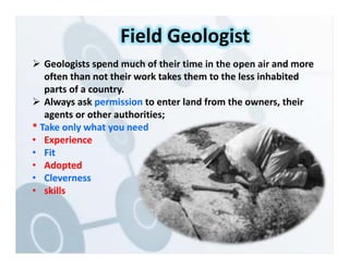  Geologists spend much of their time in the open air and more
often than not their work takes them to the less inhabited
parts of a country.
 Always ask permission to enter land from the owners, their
agents or other authorities;
* Take only what you need
• Experience
• Fit
• Adopted
• Cleverness
• skills
Field Geologist
 