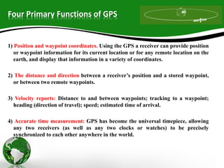 Four Primary Functions of GPS
1) Position and waypoint coordinates. Using the GPS a receiver can provide position
or waypoint information for its current location or for any remote location on the
earth, and display that information in a variety of coordinates.
2) The distance and direction between a receiver’s position and a stored waypoint,
or between two remote waypoints.
3) Velocity reports: Distance to and between waypoints; tracking to a waypoint;
heading (direction of travel); speed; estimated time of arrival.
4) Accurate time measurement: GPS has become the universal timepiece, allowing
any two receivers (as well as any two clocks or watches) to be precisely
synchronized to each other anywhere in the world.
 