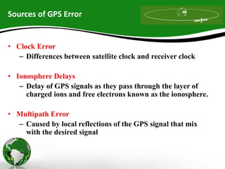 Sources of GPS Error
• Clock Error
– Differences between satellite clock and receiver clock
• Ionosphere Delays
– Delay of GPS signals as they pass through the layer of
charged ions and free electrons known as the ionosphere.
• Multipath Error
– Caused by local reflections of the GPS signal that mix
with the desired signal
 