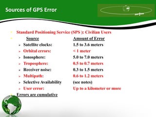Sources of GPS Error
• Standard Positioning Service (SPS ): Civilian Users
• Source Amount of Error
 Satellite clocks: 1.5 to 3.6 meters
 Orbital errors: < 1 meter
 Ionosphere: 5.0 to 7.0 meters
 Troposphere: 0.5 to 0.7 meters
 Receiver noise: 0.3 to 1.5 meters
 Multipath: 0.6 to 1.2 meters
 Selective Availability (see notes)
 User error: Up to a kilometer or more
• Errors are cumulative
 
