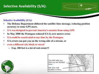 Selective Availability (S/A):
Selective Availability (S/A):
• The Defense Department dithered the satellite time message, reducing position
accuracy to some GPS users.
• S/A was designed to prevent America’s enemies from using GPS
• In May 2000 the Pentagon reduced S/A to zero meters error.
• S/A could be reactivated at any time by the Pentagon.
• S/A errors can put you on the wrong side of a stream, or
• even a different city block or street!
– Exp. 300 feet is a lot of real estate!!!
 