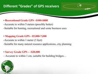 Different “Grades” of GPS receivers
• Recreational Grade GPS ~$100-$800
-Accurate to within 5 meters (possibly better)
-Suitable for hunting, recreational and some business uses
• Mapping Grade GPS - $5,000-7,000
-Accurate to within 1 meter (3 feet)
-Suitable for many natural resource applications, city planning
• Survey Grade GPS - ~$20,000
– Accurate to within 1 cm, suitable for building bridges…
 