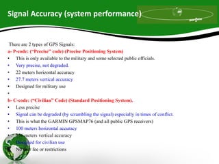 Signal Accuracy (system performance)
There are 2 types of GPS Signals:
a- P-code: (“Precise” code) (Precise Positioning System)
• This is only available to the military and some selected public officials.
• Very precise, not degraded.
• 22 meters horizontal accuracy
• 27.7 meters vertical accuracy
• Designed for military use
•
b- C-code: (“Civilian” Code) (Standard Positioning System).
• Less precise
• Signal can be degraded (by scrambling the signal) especially in times of conflict.
• This is what the GARMIN GPSMAP76 (and all public GPS receivers)
• 100 meters horizontal accuracy
• 156 meters vertical accuracy
• Designed for civilian use
• No user fee or restrictions
 