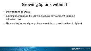 Growing Splunk within IT
Daily reports to DBAs
Gaining momentum by showing Splunk environment in home
infrastructure
Showcasing internally as to how easy it is to correlate data in Splunk




                                   12
 