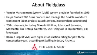 About Fieldglass
Vendor Management System (VMS) system provider founded in 1999
Helps Global 2000 firms procure and manage the flexible workforce
(contingent labor, project-based services, independent contractors)
200 customers, including GlaxoSmithKline, Johnson & Johnson,
Monsanto, Rio Tinto & Salesforce, use Fieldglass in 78 countries, 14+
languages
Ranked largest VMS with highest satisfaction rating for past three
consecutive years, according to Staffing Industry Analysts


                                   2
 