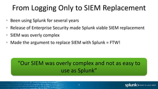 From Logging Only to SIEM Replacement
Been using Splunk for several years
Release of Enterprise Security made Splunk viable SIEM replacement
SIEM was overly complex
Made the argument to replace SIEM with Splunk = FTW!



   “Our SIEM was overly complex and not as easy to
                   use as Splunk”

                                  4
 