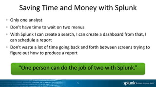 Saving Time and Money with Splunk
Only one analyst
Don’t have time to wait on two menus
With Splunk I can create a search, I can create a dashboard from that, I
can schedule a report
Don't waste a lot of time going back and forth between screens trying to
figure out how to produce a report


    “One person can do the job of two with Splunk.”

                                   5
 