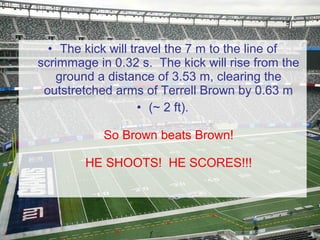 • The kick will travel the 7 m to the line of
scrimmage in 0.32 s. The kick will rise from the
ground a distance of 3.53 m, clearing the
outstretched arms of Terrell Brown by 0.63 m
• (~ 2 ft).
So Brown beats Brown!
HE SHOOTS! HE SCORES!!!

 