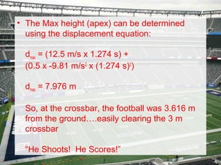 • The Max height (apex) can be determined
using the displacement equation:
dmax = (12.5 m/s x 1.274 s) +
(0.5 x -9.81 m/s2 x (1.274 s)2)
dmax = 7.976 m
So, at the crossbar, the football was 3.616 m
from the ground….easily clearing the 3 m
crossbar
“He Shoots! He Scores!”

 