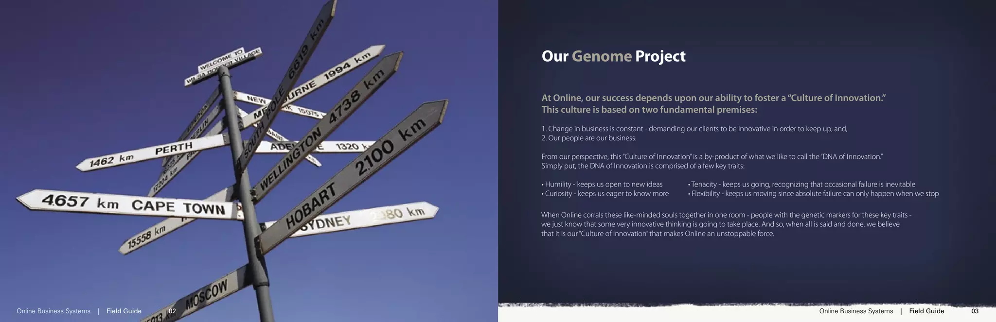 Our Genome Project

                                                 At Online, our success depends upon our ability to foster a “Culture of Innovation.”
                                                 This culture is based on two fundamental premises:
                                                 1. Change in business is constant - demanding our clients to be innovative in order to keep up; and,
                                                 2. Our people are our business.

                                                 From our perspective, this “Culture of Innovation” is a by-product of what we like to call the “DNA of Innovation.”
                                                 Simply put, the DNA of Innovation is comprised of a few key traits:

                                                 • Humility - keeps us open to new ideas          • Tenacity - keeps us going, recognizing that occasional failure is inevitable
                                                 • Curiosity - keeps us eager to know more        • Flexibility - keeps us moving since absolute failure can only happen when we stop

                                                 When Online corrals these like-minded souls together in one room - people with the genetic markers for these key traits -
                                                 we just know that some very innovative thinking is going to take place. And so, when all is said and done, we believe
                                                 that it is our “Culture of Innovation” that makes Online an unstoppable force.




Online Business Systems   |   Field Guide   02                                                                                                Online Business Systems   |   Field Guide   03
 