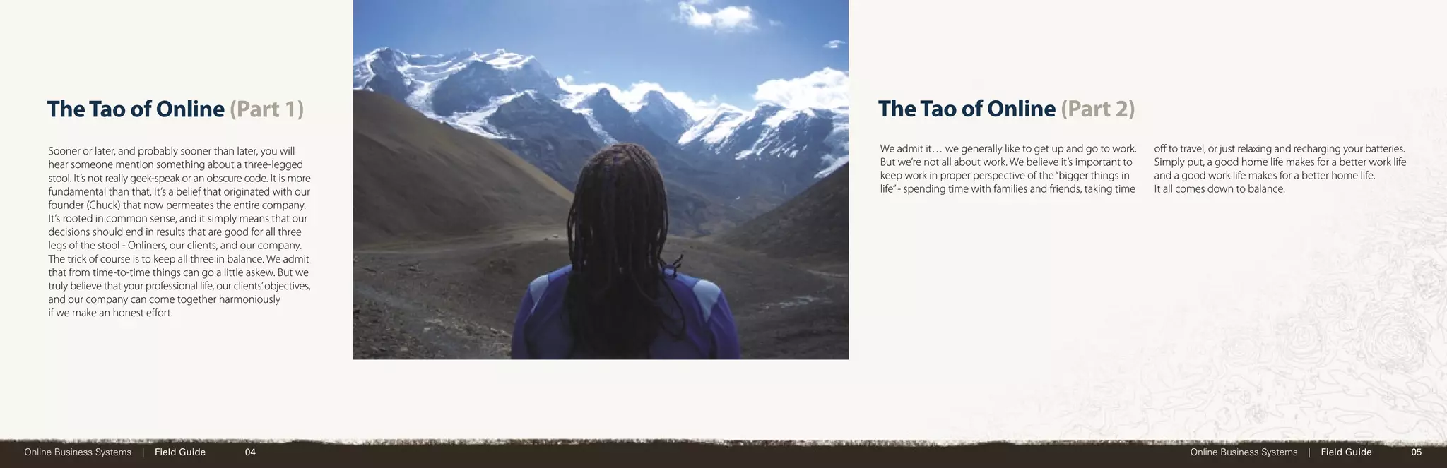 The Tao of Online (Part 1)                                             The Tao of Online (Part 2)
     Sooner or later, and probably sooner than later, you will             We admit it… we generally like to get up and go to work.       oﬀ to travel, or just relaxing and recharging your batteries.
     hear someone mention something about a three-legged                   But we’re not all about work. We believe it’s important to     Simply put, a good home life makes for a better work life
     stool. It’s not really geek-speak or an obscure code. It is more      keep work in proper perspective of the “bigger things in       and a good work life makes for a better home life.
     fundamental than that. It’s a belief that originated with our         life” - spending time with families and friends, taking time   It all comes down to balance.
     founder (Chuck) that now permeates the entire company.
     It’s rooted in common sense, and it simply means that our
     decisions should end in results that are good for all three
     legs of the stool - Onliners, our clients, and our company.
     The trick of course is to keep all three in balance. We admit
     that from time-to-time things can go a little askew. But we
     truly believe that your professional life, our clients’ objectives,
     and our company can come together harmoniously
     if we make an honest eﬀort.




Online Business Systems     |   Field Guide            04                                                                                         Online Business Systems      |   Field Guide            05
 