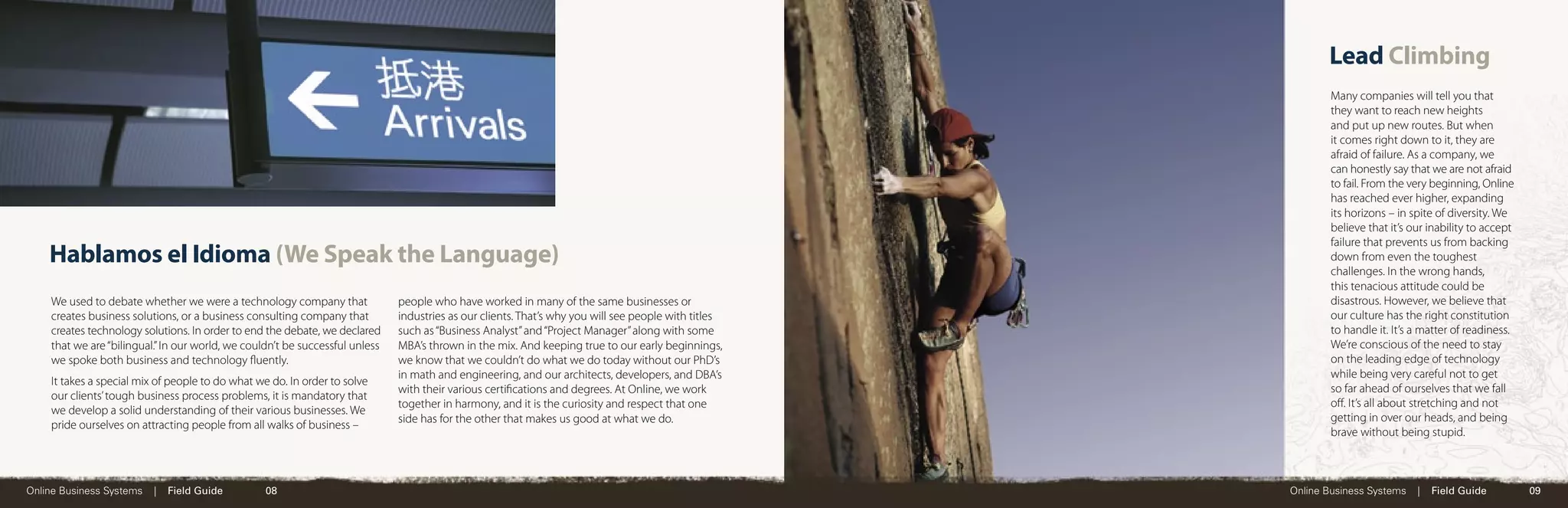 Lead Climbing
                                                                                                                                                              Many companies will tell you that
                                                                                                                                                              they want to reach new heights
                                                                                                                                                              and put up new routes. But when
                                                                                                                                                              it comes right down to it, they are
                                                                                                                                                              afraid of failure. As a company, we
                                                                                                                                                              can honestly say that we are not afraid
                                                                                                                                                              to fail. From the very beginning, Online
                                                                                                                                                              has reached ever higher, expanding
                                                                                                                                                              its horizons – in spite of diversity. We
                                                                                                                                                              believe that it’s our inability to accept
                                                                                                                                                              failure that prevents us from backing
    Hablamos el Idioma (We Speak the Language)                                                                                                                down from even the toughest
                                                                                                                                                              challenges. In the wrong hands,
                                                                                                                                                              this tenacious attitude could be
    We used to debate whether we were a technology company that               people who have worked in many of the same businesses or                        disastrous. However, we believe that
    creates business solutions, or a business consulting company that         industries as our clients. That’s why you will see people with titles           our culture has the right constitution
    creates technology solutions. In order to end the debate, we declared     such as “Business Analyst” and “Project Manager” along with some                to handle it. It’s a matter of readiness.
    that we are “bilingual.” In our world, we couldn’t be successful unless   MBA’s thrown in the mix. And keeping true to our early beginnings,              We’re conscious of the need to stay
    we spoke both business and technology ﬂuently.                            we know that we couldn’t do what we do today without our PhD’s                  on the leading edge of technology
                                                                              in math and engineering, and our architects, developers, and DBA’s              while being very careful not to get
    It takes a special mix of people to do what we do. In order to solve
                                                                              with their various certiﬁcations and degrees. At Online, we work                so far ahead of ourselves that we fall
    our clients’ tough business process problems, it is mandatory that
                                                                              together in harmony, and it is the curiosity and respect that one               oﬀ. It’s all about stretching and not
    we develop a solid understanding of their various businesses. We
                                                                              side has for the other that makes us good at what we do.                        getting in over our heads, and being
    pride ourselves on attracting people from all walks of business –
                                                                                                                                                              brave without being stupid.



Online Business Systems   |   Field Guide         08                                                                                                  Online Business Systems    |   Field Guide          09
 
