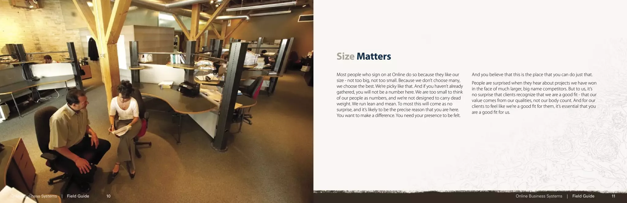Size Matters
                                                 Most people who sign on at Online do so because they like our           And you believe that this is the place that you can do just that.
                                                 size - not too big, not too small. Because we don’t choose many,
                                                                                                                         People are surprised when they hear about projects we have won
                                                 we choose the best. We’re picky like that. And if you haven’t already
                                                                                                                         in the face of much larger, big name competitors. But to us, it’s
                                                 gathered, you will not be a number here. We are too small to think
                                                                                                                         no surprise that clients recognize that we are a good ﬁt - that our
                                                 of our people as numbers, and we’re not designed to carry dead
                                                                                                                         value comes from our qualities, not our body count. And for our
                                                 weight. We run lean and mean. To most this will come as no
                                                                                                                         clients to feel like we’re a good ﬁt for them, it’s essential that you
                                                 surprise, and it’s likely to be the precise reason that you are here.
                                                                                                                         are a good ﬁt for us.
                                                 You want to make a diﬀerence. You need your presence to be felt.




Online Business Systems   |   Field Guide   10                                                                                                   Online Business Systems      |   Field Guide     11
 